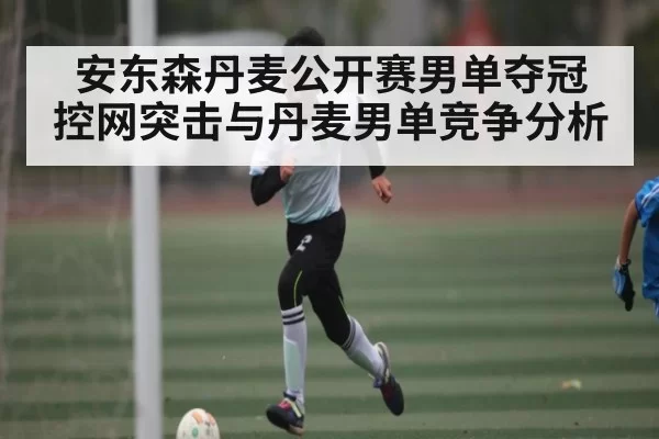 安东森丹麦公开赛男单夺冠 控网突击与丹麦男单竞争分析